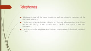 Telephones
 Telephone is one of the most marvelous and revolutionary inventions of the
communication era.
 This broke the physical distance barrier, so that any telephone in the world can
be reached through a vast communication network that spans oceans and
continents.
 The first successful telephone was invented by Alexander Graham Bell on March
7, 1876.
 