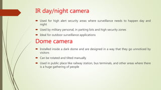 IR day/night camera
 Used for high alert security areas where surveillance needs to happen day and
night
 Used by military personal, in parking lots and high security zones
 Ideal for outdoor surveillance applications
Dome camera
 Installed inside a dark dome and are designed in a way that they go unnoticed by
visitors
 Can be rotated and tilted manually
 Used in public place like railway station, bus terminals, and other areas where there
is a huge gathering of people
 