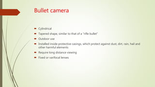Bullet camera
 Cylindrical
 Tapered shape, similar to that of a “rifle bullet”
 Outdoor use
 Installed inside protective casings, which protect against dust, dirt, rain, hail and
other harmful elements
 Require long distance viewing
 Fixed or varifocal lenses
 