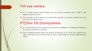Fish eye camera
 It is a single camera which allows you to record everything with a 180 or 360
degree panoramic view
 The strength of this camera can reduce the quantity of cameras needed to cover
the same surveillance area
PTZ(Pan Tilt Zoom)camera
 It is the movements, the camera can do when somebody is remotely controlling it
by using a computer or joystick
 Most valuable camera allow the person monitoring it to move the camera from
right to left (Pan), up to down (Tilt), & from a tight angle to a wide angle(close up
zoom)
 