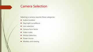 Camera Selection
Selecting a camera requires these categories:
 Indoor/outdoor
 Day/night surveillance
 Lens selection
 Camera form factor
 Video codec
 Motion detection
 Power source
 Wireless and viewing
 