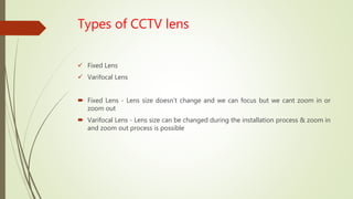 Types of CCTV lens
 Fixed Lens
 Varifocal Lens
 Fixed Lens - Lens size doesn’t change and we can focus but we cant zoom in or
zoom out
 Varifocal Lens - Lens size can be changed during the installation process & zoom in
and zoom out process is possible
 