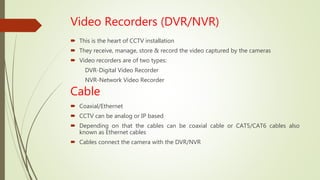 Video Recorders (DVR/NVR)
 This is the heart of CCTV installation
 They receive, manage, store & record the video captured by the cameras
 Video recorders are of two types:
DVR-Digital Video Recorder
NVR-Network Video Recorder
Cable
 Coaxial/Ethernet
 CCTV can be analog or IP based
 Depending on that the cables can be coaxial cable or CAT5/CAT6 cables also
known as Ethernet cables
 Cables connect the camera with the DVR/NVR
 