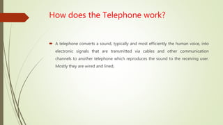 How does the Telephone work?
 A telephone converts a sound, typically and most efficiently the human voice, into
electronic signals that are transmitted via cables and other communication
channels to another telephone which reproduces the sound to the receiving user.
Mostly they are wired and lined,
 