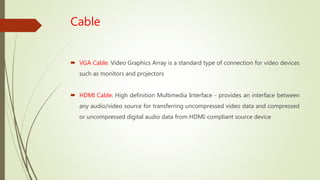 Cable
 VGA Cable: Video Graphics Array is a standard type of connection for video devices
such as monitors and projectors
 HDMI Cable: High definition Multimedia Interface - provides an interface between
any audio/video source for transferring uncompressed video data and compressed
or uncompressed digital audio data from HDMI-compliant source device
 