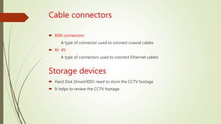 Cable connectors
 BSN connectors:
A type of connector used to connect coaxial cables
 RJ 45:
A type of connectors used to connect Ethernet cables
Storage devices
 Hard Disk Drive(HDD) need to store the CCTV footage
 It helps to review the CCTV footage
 