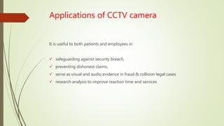 Applications of CCTV camera
It is useful to both patients and employees in
 safeguarding against security breach,
 preventing dishonest claims,
 serve as visual and audio evidence in fraud & collision legal cases
 research analysis to improve reaction time and services
 