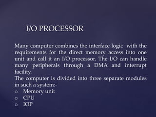 I/O PROCESSOR
Many computer combines the interface logic with the
requirements for the direct memory access into one
unit and call it an I/O processor. The I/O can handle
many peripherals through a DMA and interrupt
facility.
The computer is divided into three separate modules
in such a system:-
o Memory unit
o CPU
o IOP
 