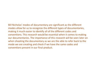 Bill Nicholas’ modes of documentary are significant as the different
modes allow for us to recognize the different types of documentaries,
making it much easier to identify all of the different codes and
conventions. This research would be essential when it comes to making
our documentaries. The importance of this research will be seen later on
when shooting the documentary as we are the able to refer back to the
mode we are creating and check if we have the same codes and
conventions present in our final product.
 
