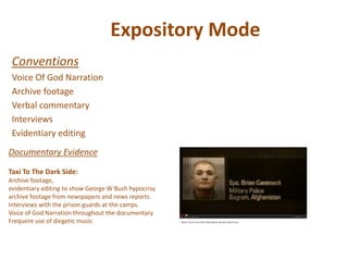 Expository Mode
Conventions
Voice Of God Narration
Archive footage
Verbal commentary
Interviews
Evidentiary editing
Documentary Evidence
Taxi To The Dark Side:
Archive footage,
evidentiary editing to show George W Bush hypocrisy
archive footage from newspapers and news reports.
Interviews with the prison guards at the camps.
Voice of God Narration throughout the documentary
Frequent use of diegetic music
 