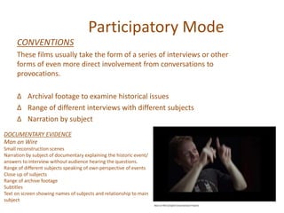 Participatory Mode
CONVENTIONS
These films usually take the form of a series of interviews or other
forms of even more direct involvement from conversations to
provocations.
∆ Archival footage to examine historical issues
∆ Range of different interviews with different subjects
∆ Narration by subject
DOCUMENTARY EVIDENCE
Man on Wire
Small reconstruction scenes
Narration by subject of documentary explaining the historic event/
answers to interview without audience hearing the questions.
Range of different subjects speaking of own perspective of events
Close up of subjects
Range of archive footage
Subtitles
Text on screen showing names of subjects and relationship to main
subject
 