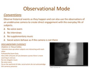 Observational Mode
Conventions
Observe historical events as they happen and can also use the observations of
an unobtrusive camera to create direct engagement with the everyday life of
subjects.
∆ No voice overs
∆ No interviews
∆ No supplementary music
∆ Social actors behave as if the camera is not there
DOCUMENTARY EVIDENCE
Vladimir in Titicut Follies
Extreme close ups when subjects are interacting with each
other.
Followed By Zoom Outs.
Very Little amounts of cuts between scenes there is more
zooming in and out.
No non-diegetic music
No voice overs
Fly on the wall kind of vibe, social actors do not acknowledge
the cameras presence
 