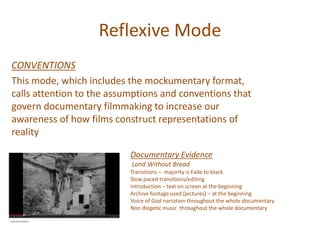 Reflexive Mode
CONVENTIONS
This mode, which includes the mockumentary format,
calls attention to the assumptions and conventions that
govern documentary filmmaking to increase our
awareness of how films construct representations of
reality
Documentary Evidence
Land Without Bread
Transitions – majority is Fade to black
Slow paced transitions/editing
Introduction – text on screen at the beginning
Archive footage used (pictures) – at the beginning
Voice of God narration throughout the whole documentary
Non diegetic music throughout the whole documentary
 