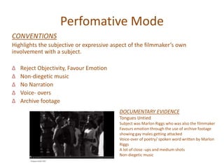 Perfomative Mode
CONVENTIONS
Highlights the subjective or expressive aspect of the filmmaker’s own
involvement with a subject.
∆ Reject Objectivity, Favour Emotion
∆ Non-diegetic music
∆ No Narration
∆ Voice- overs
∆ Archive footage
DOCUMENTARY EVIDENCE
Tongues Untied
Subject was Marlon Riggs who was also the filmmaker
Favours emotion through the use of archive footage
showing gay males getting attacked
Voice-over of poetry/ spoken word written by Marlon
Riggs
A lot of close -ups and medium shots
Non-diegetic music
 