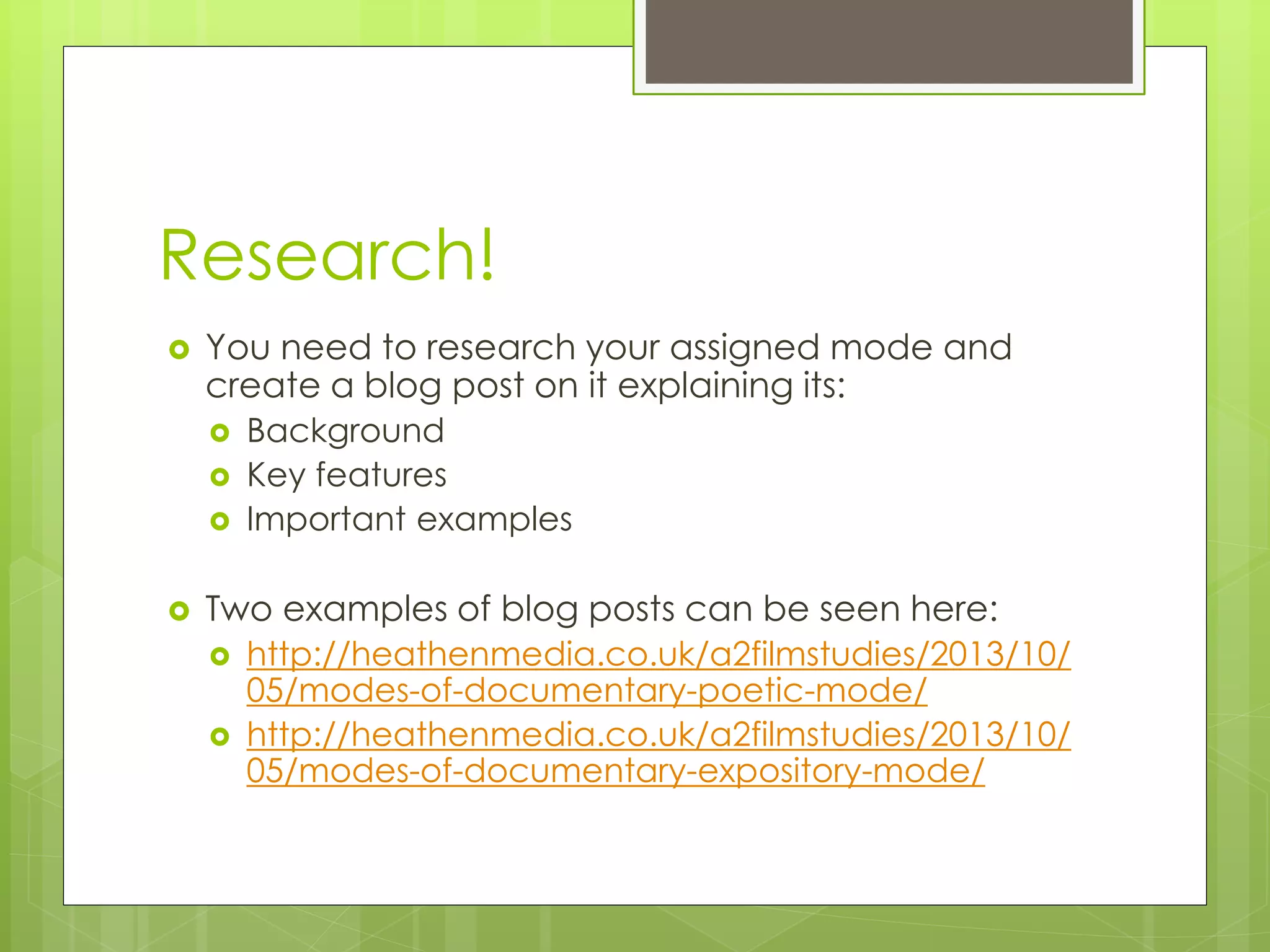 Research!
You need to research your assigned mode and
create a blog post on it explaining its:
Background
Key features
Important examples
Two examples of blog posts can be seen here:
http://heathenmedia.co.uk/a2filmstudies/2013/10/
05/modes-of-documentary-poetic-mode/
http://heathenmedia.co.uk/a2filmstudies/2013/10/
05/modes-of-documentary-expository-mode/