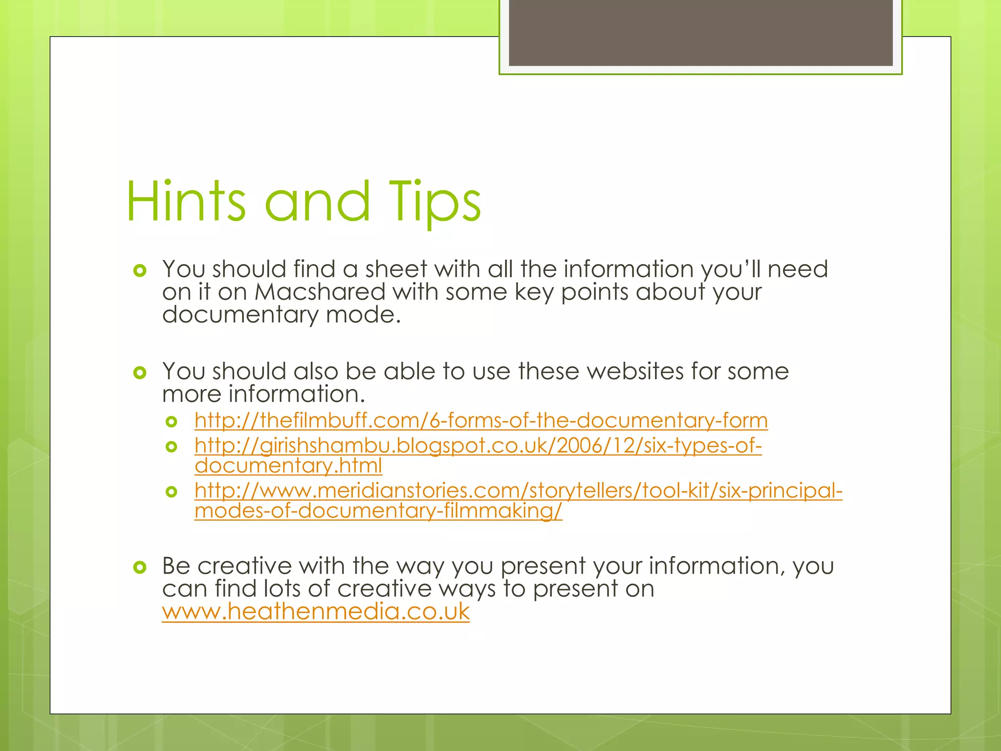 Hints and Tips
You should find a sheet with all the information you’ll need
on it on Macshared with some key points about your
documentary mode.
You should also be able to use these websites for some
more information.
http://thefilmbuff.com/6-forms-of-the-documentary-form
http://girishshambu.blogspot.co.uk/2006/12/six-types-of-
documentary.html
http://www.meridianstories.com/storytellers/tool-kit/six-principal-
modes-of-documentary-filmmaking/
Be creative with the way you present your information, you
can find lots of creative ways to present on
www.heathenmedia.co.uk