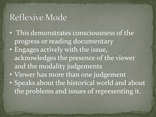 • This demonstrates consciousness of the 
progress or reading documentary 
• Engages actively with the issue, 
acknowledges the presence of the viewer 
and the modality judgements 
• Viewer has more than one judgement 
• Speaks about the historical world and about 
the problems and issues of representing it. 
 