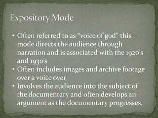 • Often referred to as “voice of god” this 
mode directs the audience through 
narration and is associated with the 1920’s 
and 1930’s 
• Often includes images and archive footage 
over a voice over 
• Involves the audience into the subject of 
the documentary and often develops an 
argument as the documentary progresses. 
 