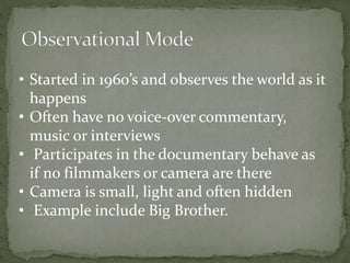 • Started in 1960’s and observes the world as it 
happens 
• Often have no voice-over commentary, 
music or interviews 
• Participates in the documentary behave as 
if no filmmakers or camera are there 
• Camera is small, light and often hidden 
• Example include Big Brother. 
 