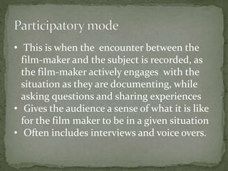 • This is when the encounter between the 
film-maker and the subject is recorded, as 
the film-maker actively engages with the 
situation as they are documenting, while 
asking questions and sharing experiences 
• Gives the audience a sense of what it is like 
for the film maker to be in a given situation 
• Often includes interviews and voice overs. 
 