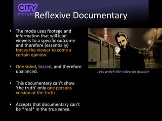 Reflexive Documentary
• The mode uses footage and
information that will lead
viewers to a specific outcome
and therefore (essentially)
forces the viewer to come a
certain opinion.
• One sided, biased, and therefore
ubalanced.
• This documentary can’t show
‘the truth’ only one persons
version of the truth
• Accepts that documentary can’t
be *real* in the true sense.
Lets watch the video on moodle
 
