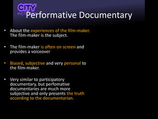 Performative Documentary
• About the experiences of the film-maker.
The film-maker is the subject.
• The film-maker is often on screen and
provides a voiceover
• Biased, subjective and very personal to
the film-maker.
• Very similar to participatory
documentary, but perfomative
documentaries are much more
subjective and only presents the truth
according to the documentarian.
 