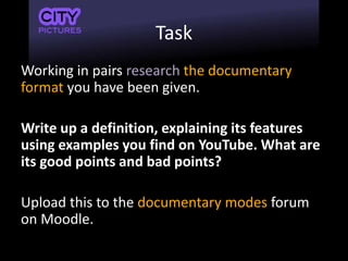 Task
Working in pairs research the documentary
format you have been given.
Write up a definition, explaining its features
using examples you find on YouTube. What are
its good points and bad points?
Upload this to the documentary modes forum
on Moodle.
 