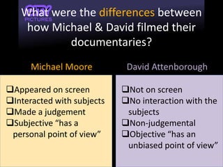 What were the differences between
how Michael & David filmed their
documentaries?
Michael Moore David Attenborough
Appeared on screen
Interacted with subjects
Made a judgement
Subjective “has a
personal point of view”
Not on screen
No interaction with the
subjects
Non-judgemental
Objective “has an
unbiased point of view”
 