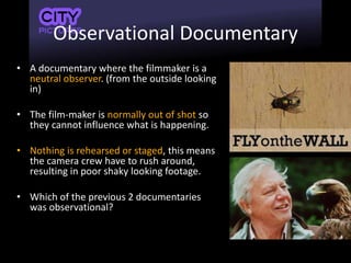 Observational Documentary
• A documentary where the filmmaker is a
neutral observer. (from the outside looking
in)
• The film-maker is normally out of shot so
they cannot influence what is happening.
• Nothing is rehearsed or staged, this means
the camera crew have to rush around,
resulting in poor shaky looking footage.
• Which of the previous 2 documentaries
was observational?
 