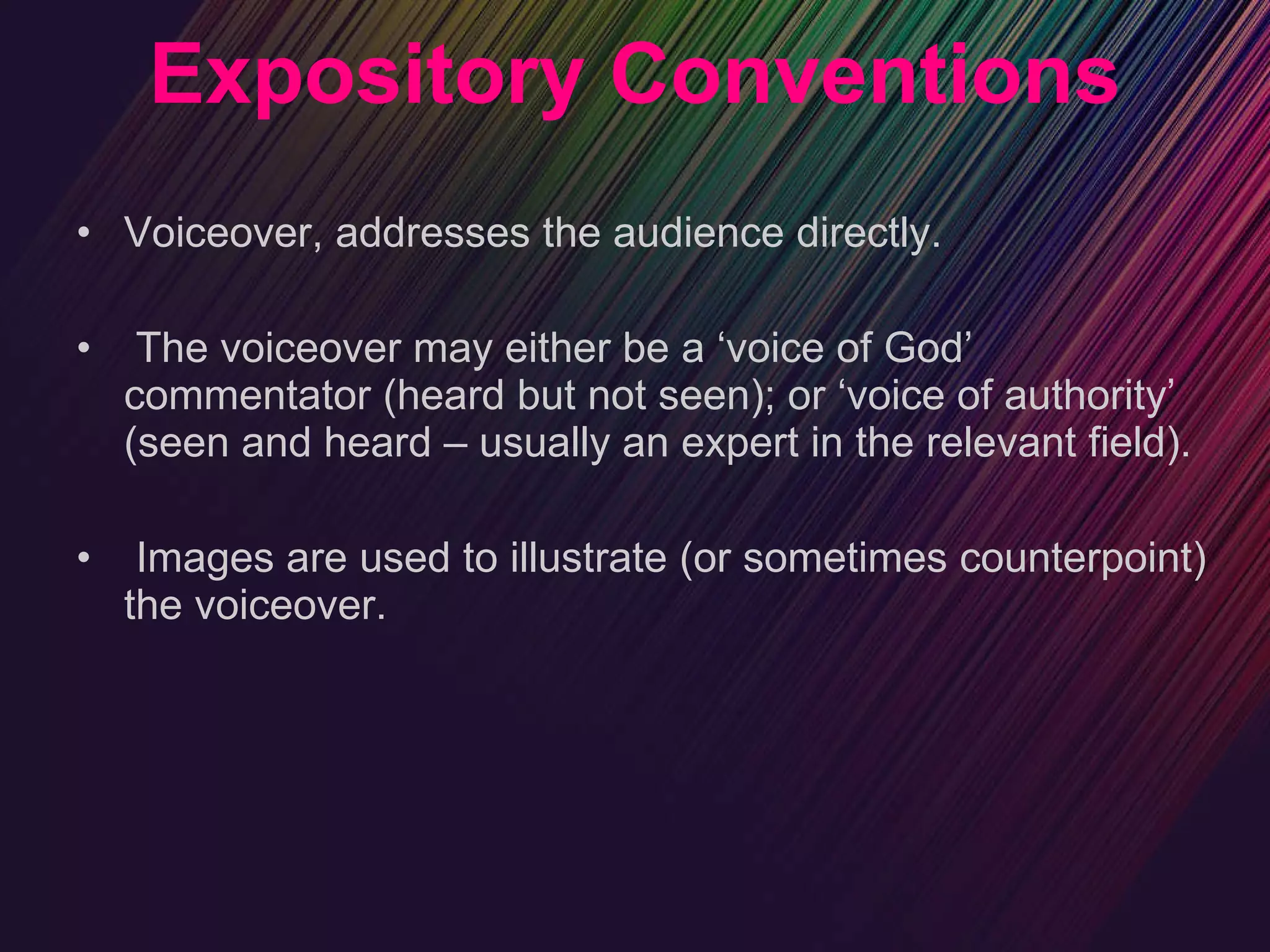 Expository Conventions Voiceover, addresses the audience directly. The voiceover may either be a ‘voice of God’ commentator (heard but not seen); or ‘voice of authority’ (seen and heard – usually an expert in the relevant field). Images are used to illustrate (or sometimes counterpoint) the voiceover. 