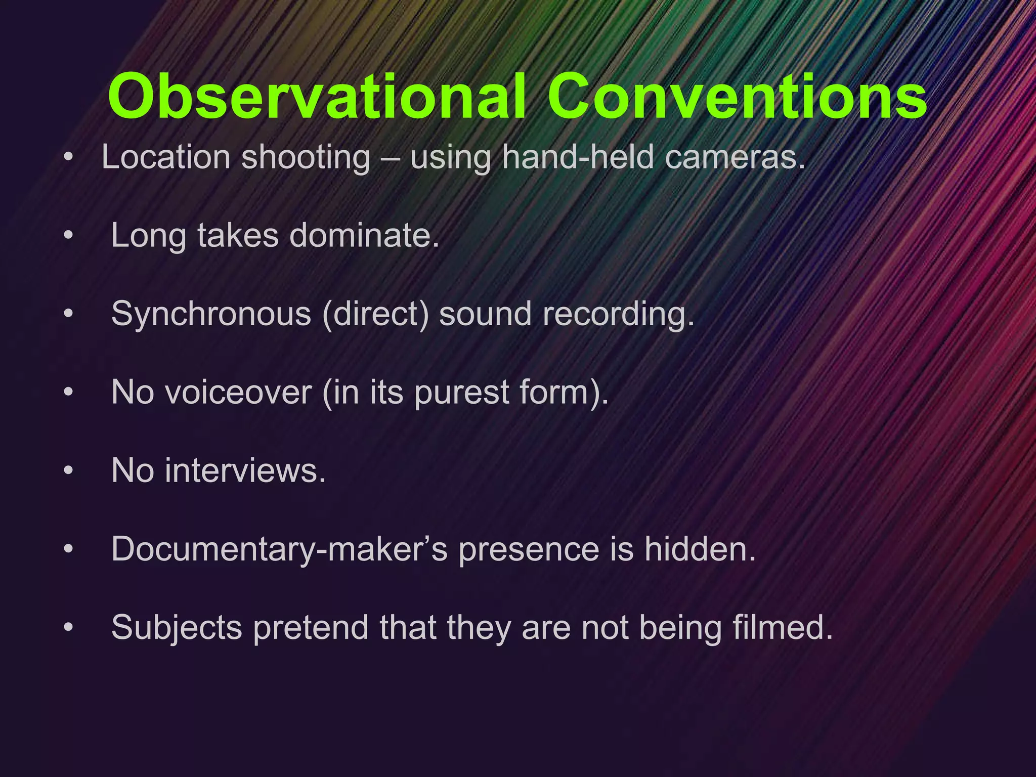 Observational Conventions Location shooting – using hand-held cameras. Long takes dominate. Synchronous (direct) sound recording. No voiceover (in its purest form). No interviews. Documentary-maker’s presence is hidden. Subjects pretend that they are not being filmed. 