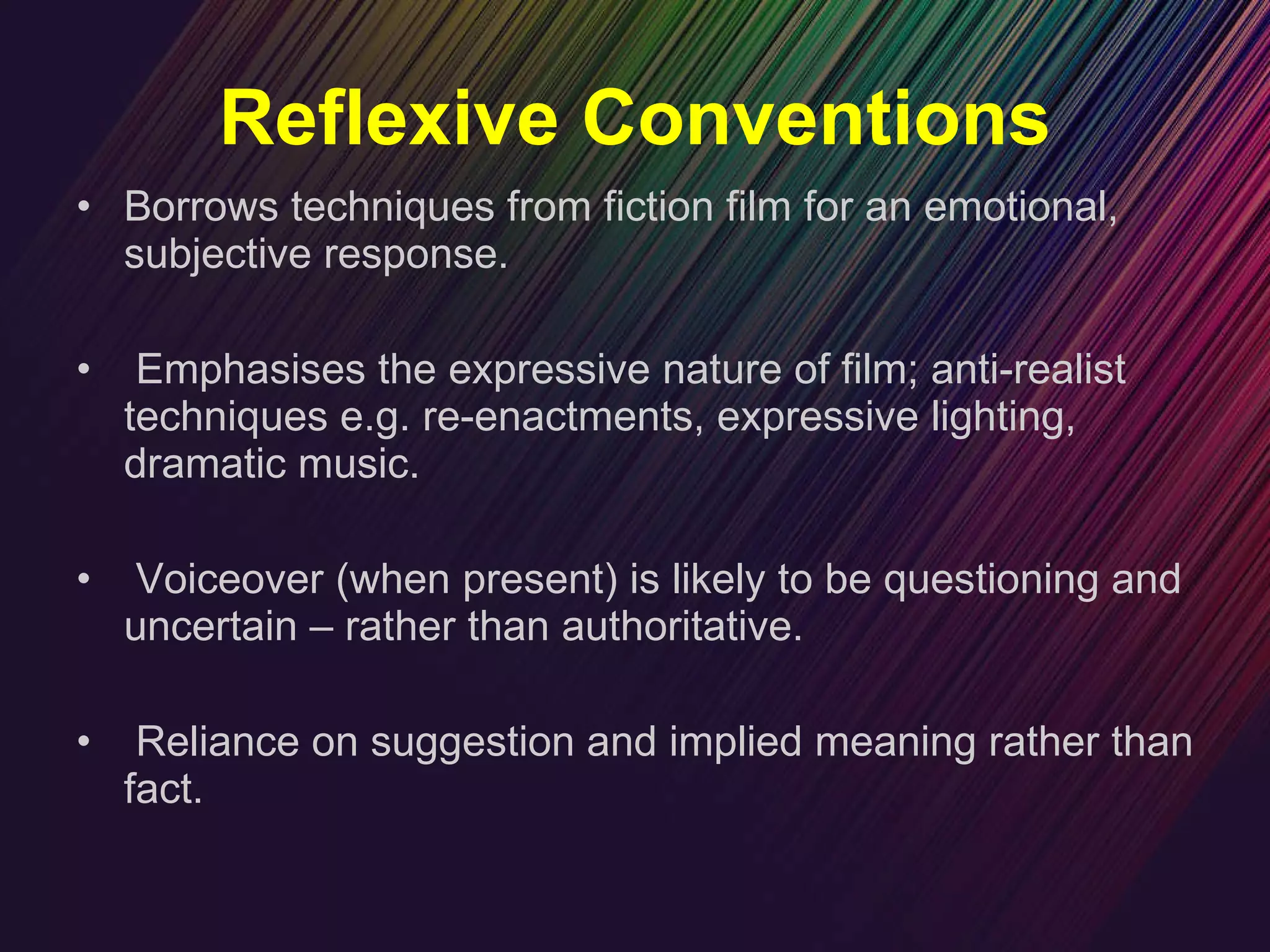 Reflexive Conventions Borrows techniques from fiction film for an emotional, subjective response. Emphasises the expressive nature of film; anti-realist techniques e.g. re-enactments, expressive lighting, dramatic music. Voiceover (when present) is likely to be questioning and uncertain – rather than authoritative. Reliance on suggestion and implied meaning rather than fact. 