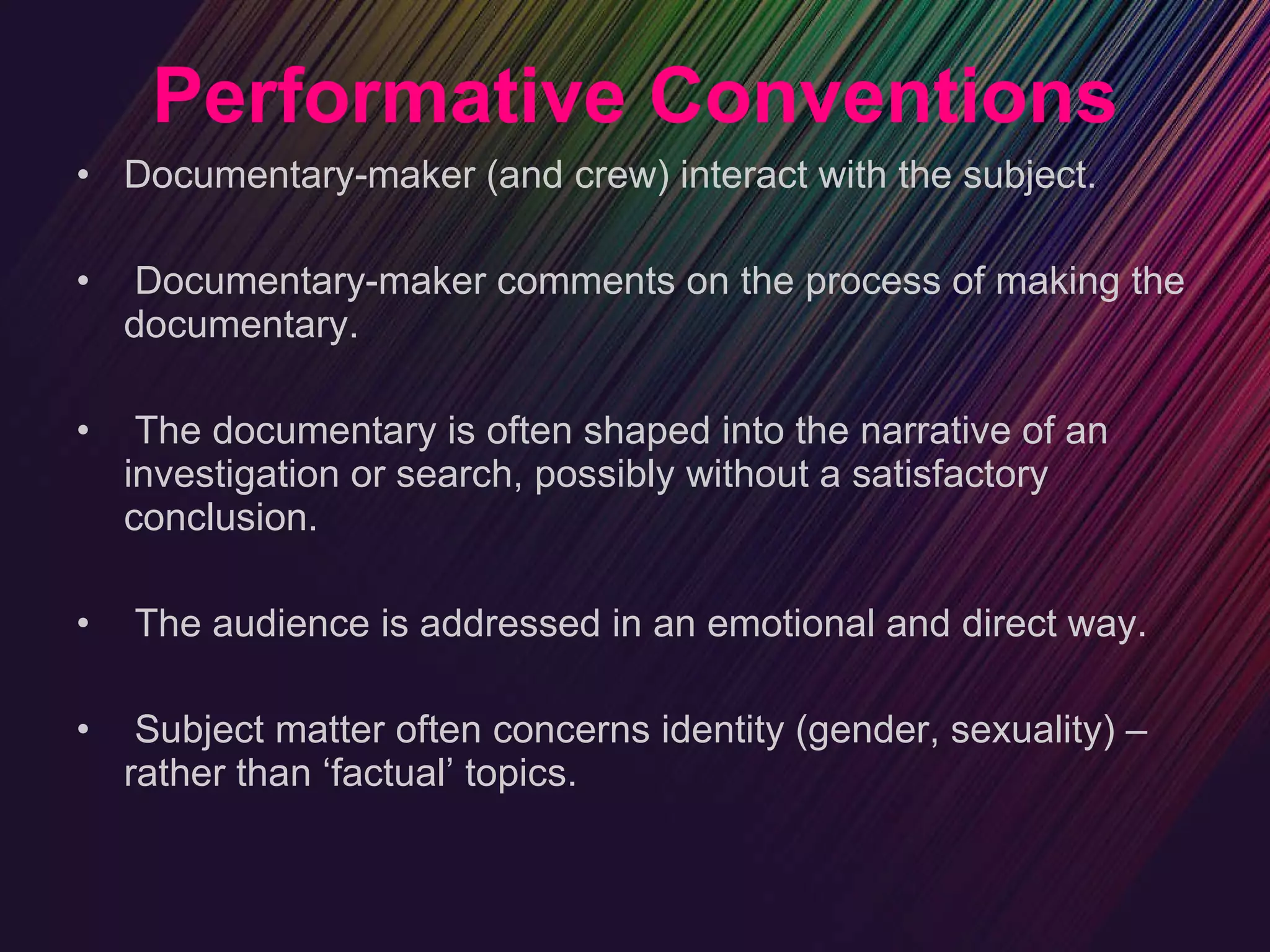 Performative Conventions Documentary-maker (and crew) interact with the subject. Documentary-maker comments on the process of making the documentary. The documentary is often shaped into the narrative of an investigation or search, possibly without a satisfactory conclusion. The audience is addressed in an emotional and direct way. Subject matter often concerns identity (gender, sexuality) – rather than ‘factual’ topics. 
