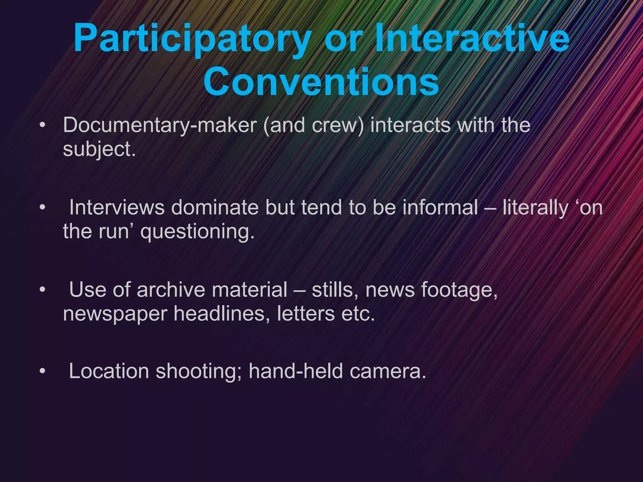 Participatory or Interactive Conventions Documentary-maker (and crew) interacts with the subject. Interviews dominate but tend to be informal – literally ‘on the run’ questioning. Use of archive material – stills, news footage, newspaper headlines, letters etc. Location shooting; hand-held camera.   