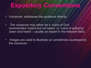 Expository Conventions Voiceover, addresses the audience directly. The voiceover may either be a ‘voice of God’ commentator (heard but not seen); or ‘voice of authority’ (seen and heard – usually an expert in the relevant field). Images are used to illustrate (or sometimes counterpoint) the voiceover. 