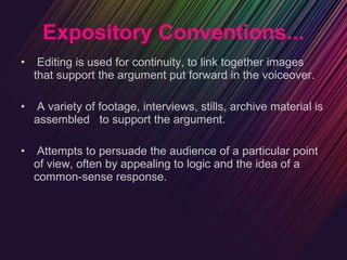 Expository Conventions... Editing is used for continuity, to link together images that support the argument put forward in the voiceover. A variety of footage, interviews, stills, archive material is assembled  to support the argument. Attempts to persuade the audience of a particular point of view, often by appealing to logic and the idea of a common-sense response. 