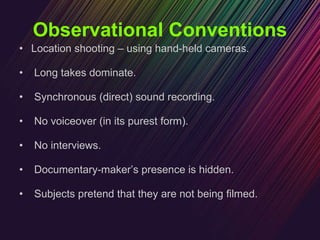 Observational Conventions Location shooting – using hand-held cameras. Long takes dominate. Synchronous (direct) sound recording. No voiceover (in its purest form). No interviews. Documentary-maker’s presence is hidden. Subjects pretend that they are not being filmed. 