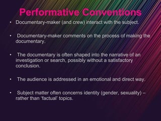 Performative Conventions Documentary-maker (and crew) interact with the subject. Documentary-maker comments on the process of making the documentary. The documentary is often shaped into the narrative of an investigation or search, possibly without a satisfactory conclusion. The audience is addressed in an emotional and direct way. Subject matter often concerns identity (gender, sexuality) – rather than ‘factual’ topics. 