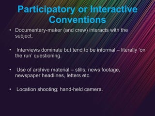 Participatory or Interactive Conventions Documentary-maker (and crew) interacts with the subject. Interviews dominate but tend to be informal – literally ‘on the run’ questioning. Use of archive material – stills, news footage, newspaper headlines, letters etc. Location shooting; hand-held camera.   