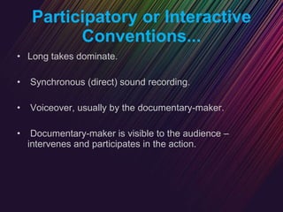 Participatory or Interactive Conventions... Long takes dominate. Synchronous (direct) sound recording. Voiceover, usually by the documentary-maker. Documentary-maker is visible to the audience – intervenes and participates in the action. 