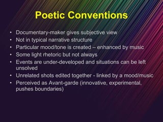 Poetic Conventions Documentary-maker gives subjective view Not in typical narrative structure Particular mood/tone is created – enhanced by music Some light rhetoric but not always Events are under-developed and situations can be left unsolved  Unrelated shots edited together - linked by a mood/music Perceived as Avant-garde (innovative, experimental, pushes boundaries) 