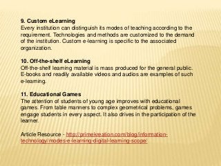 9. Custom eLearning
Every institution can distinguish its modes of teaching according to the
requirement. Technologies and methods are customized to the demand
of the institution. Custom e-learning is specific to the associated
organization.
10. Off-the-shelf eLearning
Off-the-shelf learning material is mass produced for the general public.
E-books and readily available videos and audios are examples of such
e-learning.
11. Educational Games
The attention of students of young age improves with educational
games. From table manners to complex geometrical problems, games
engage students in every aspect. It also drives in the participation of the
learner.
Article Resource - http://primekreation.com/blog/information-
technology/modes-e-learning-digital-learning-scope/
 