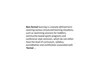 Non-formal learning is a loosely defined term
covering various structured learning situations,
such as swimming sessions for toddlers,
community-based sports programs and
conference style seminars, which do not either
have the level of curriculum, syllabus,
accreditation and certification associated with
'formal ...