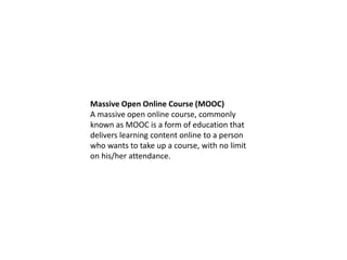 Massive Open Online Course (MOOC)
A massive open online course, commonly
known as MOOC is a form of education that
delivers learning content online to a person
who wants to take up a course, with no limit
on his/her attendance.