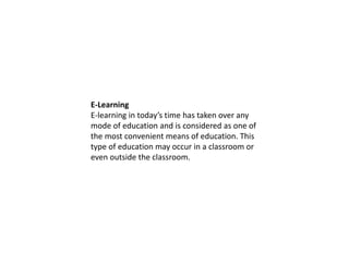 E-Learning
E-learning in today’s time has taken over any
mode of education and is considered as one of
the most convenient means of education. This
type of education may occur in a classroom or
even outside the classroom.
