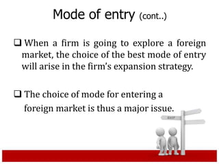 Mode of entry (cont..)
 When a firm is going to explore a foreign
market, the choice of the best mode of entry
will arise in the firm’s expansion strategy.
 The choice of mode for entering a
foreign market is thus a major issue.
 