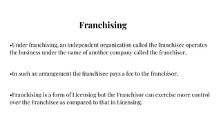 Franchising
•Under franchising, an independent organization called the franchisee operates
the business under the name of ...