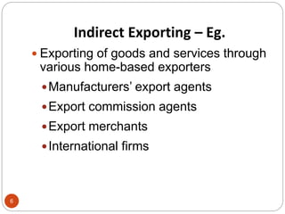 Indirect Exporting – Eg.
 Exporting of goods and services through
various home-based exporters
Manufacturers’ export age...