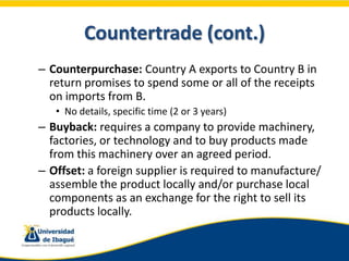 Countertrade (cont.)
– Counterpurchase: Country A exports to Country B in
  return promises to spend some or all of the re...