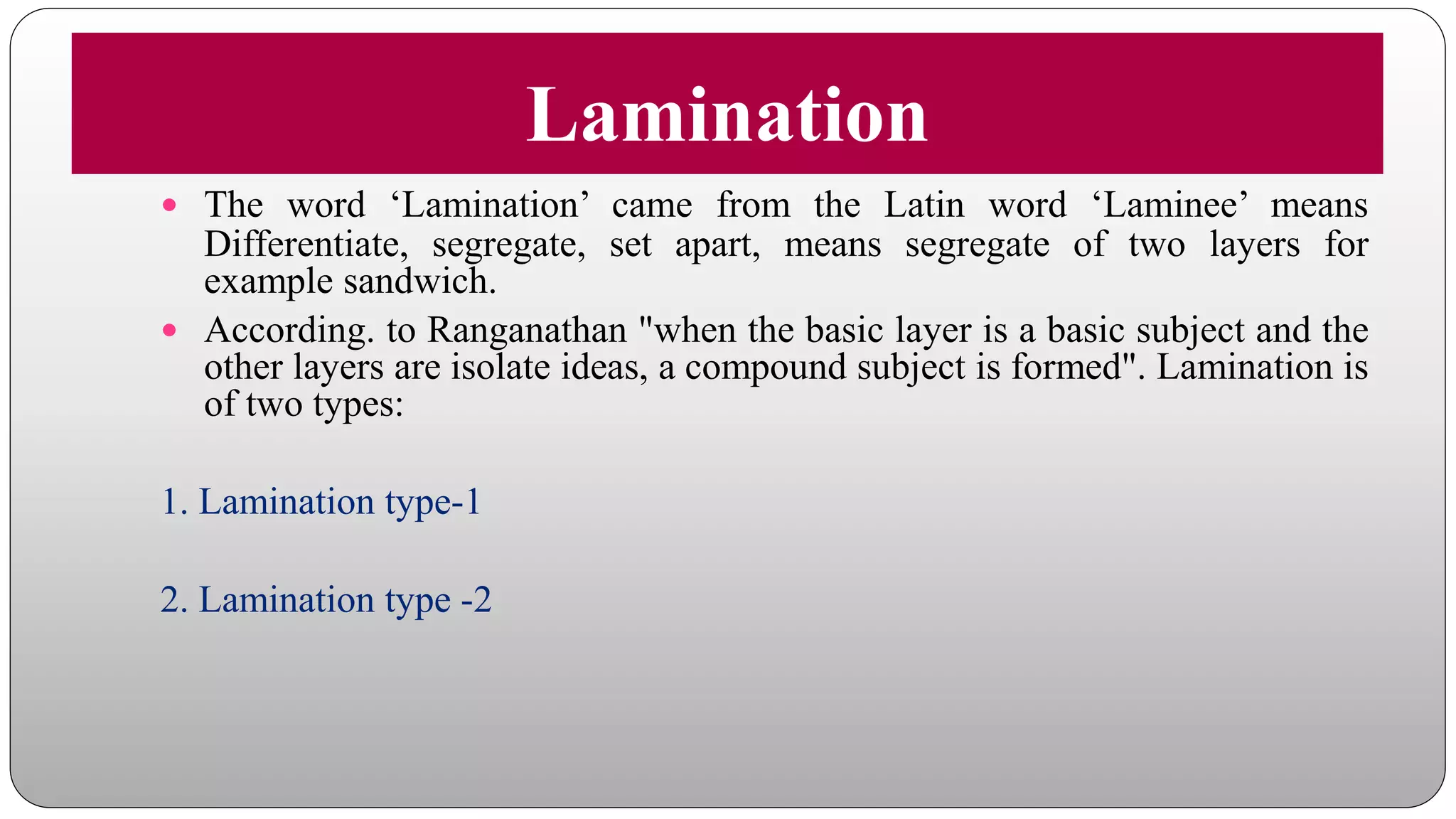 Lamination
 The word ‘Lamination’ came from the Latin word ‘Laminee’ means
Differentiate, segregate, set apart, means segregate of two layers for
example sandwich.
 According. to Ranganathan "when the basic layer is a basic subject and the
other layers are isolate ideas, a compound subject is formed". Lamination is
of two types:
1. Lamination type-1
2. Lamination type -2
 
